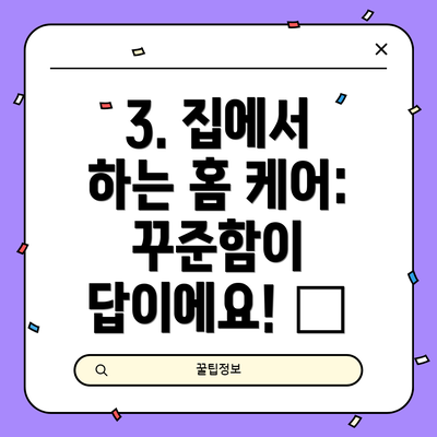 3. 집에서 하는 홈 케어: 꾸준함이 답이에요! 💖