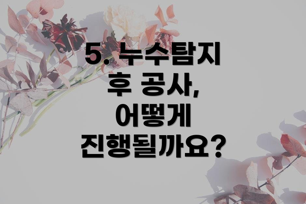 5. 누수탐지 후 공사, 어떻게 진행될까요?