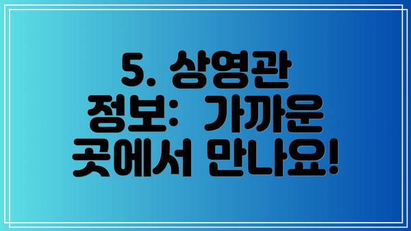 5. 상영관 정보:  가까운 곳에서 만나요!