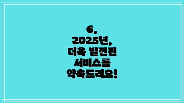 6. 2025년, 더욱 발전된 서비스를 약속드려요!